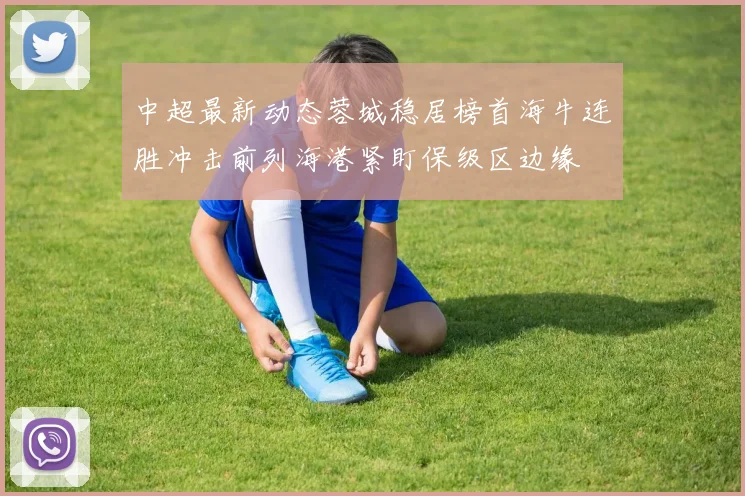 中超最新动态蓉城稳居榜首海牛连胜冲击前列海港紧盯保级区边缘