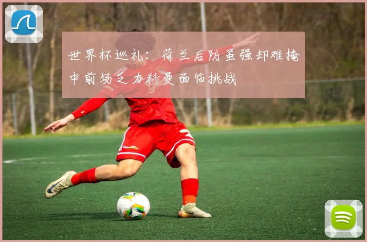 世界杯巡礼：荷兰后防虽强却难掩中前场乏力科曼面临挑战