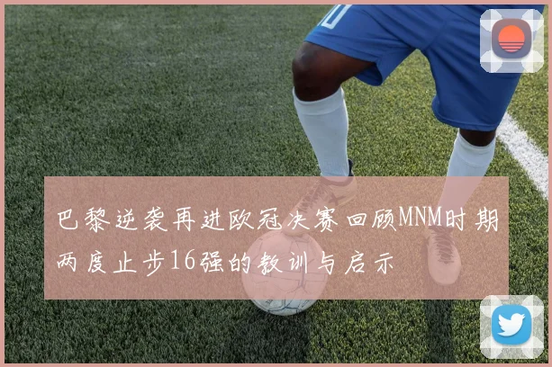巴黎逆袭再进欧冠决赛回顾MNM时期两度止步16强的教训与启示