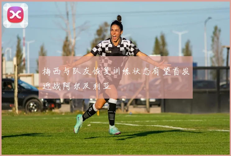 梅西与队友恢复训练状态有望首发迎战阿尔及利亚