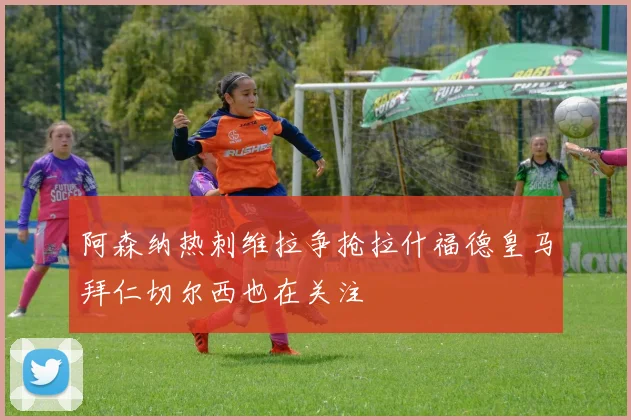 阿森纳热刺维拉争抢拉什福德皇马拜仁切尔西也在关注