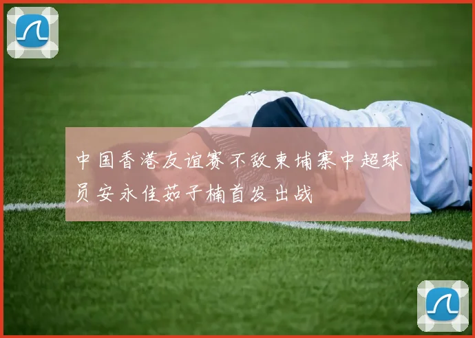 中国香港友谊赛不敌柬埔寨中超球员安永佳茹子楠首发出战