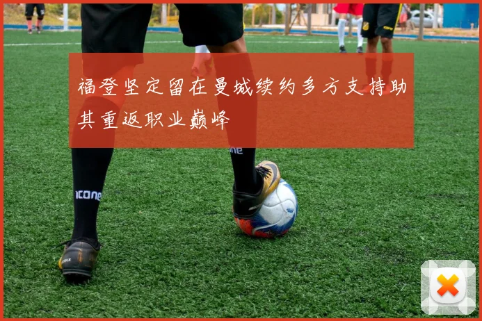 福登坚定留在曼城续约多方支持助其重返职业巅峰