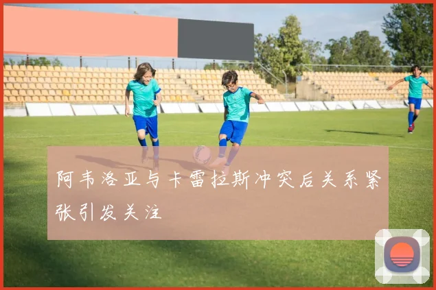阿韦洛亚与卡雷拉斯冲突后关系紧张引发关注