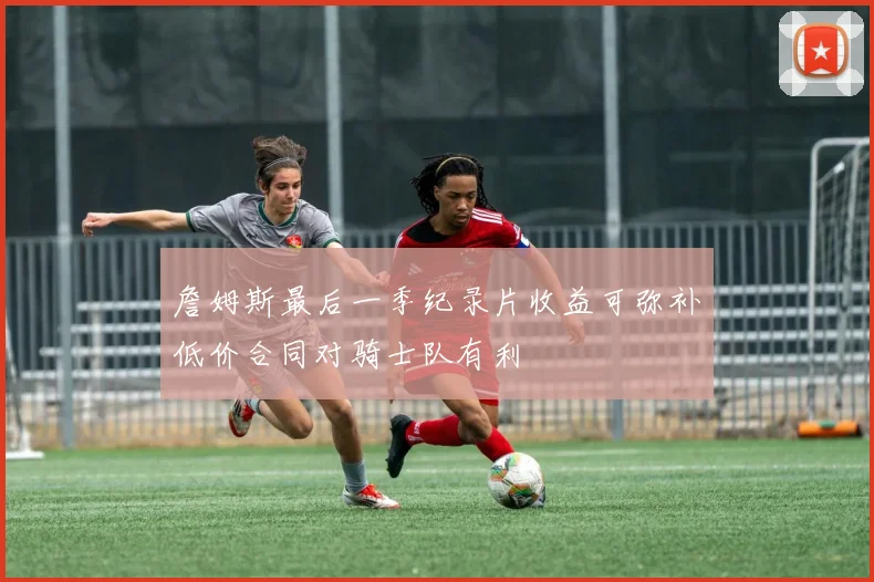 詹姆斯最后一季纪录片收益可弥补低价合同对骑士队有利