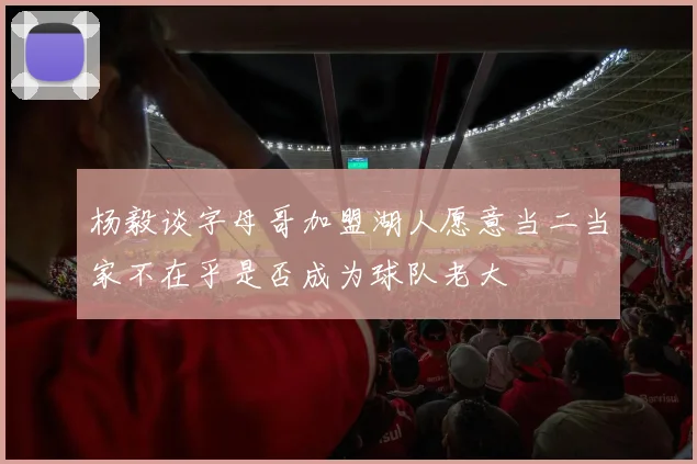 杨毅谈字母哥加盟湖人愿意当二当家不在乎是否成为球队老大